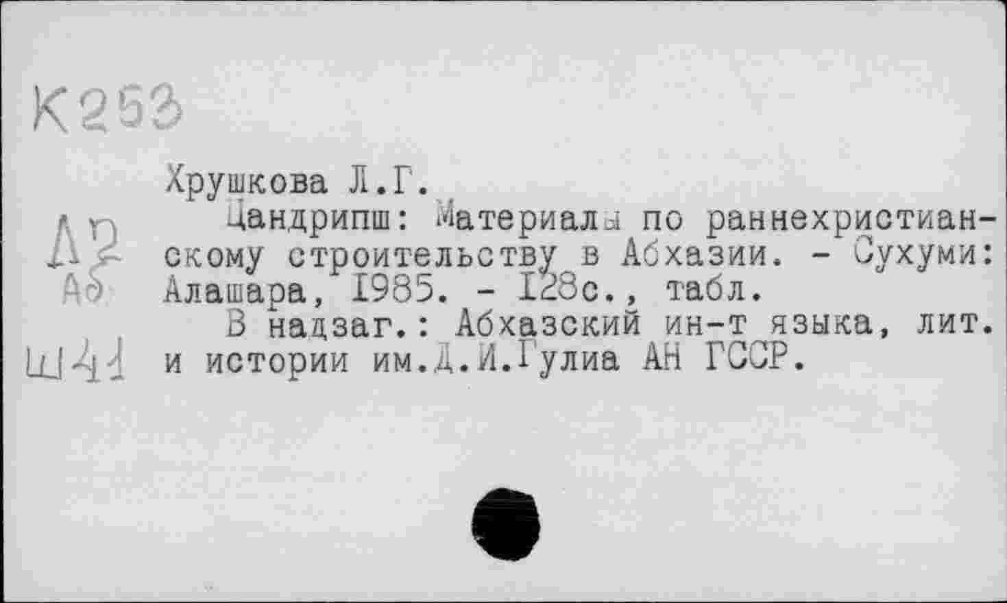 ﻿к 2 sa
id 44
Хрушкова Л.Г.
Цандрипш: Материалі по раннехристианскому строительству в Абхазии. - Сухуми: Алашара, 1985. - 128с., табл.
S надзаг.: Абхазский ин-т языка, лит. и истории им.Д.И.Гулиа АН ГССР.